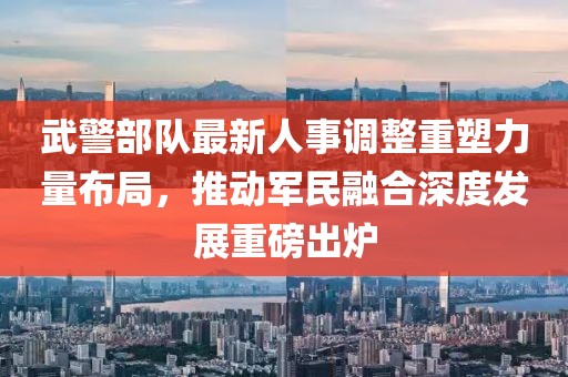 武警部队最新人事调整重塑力量布局，推动军民融合深度发展重磅出炉