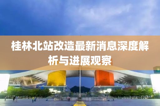 桂林北站改造最新消息深度解析与进展观察
