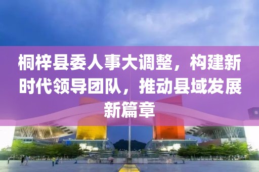 桐梓县委人事大调整，构建新时代领导团队，推动县域发展新篇章