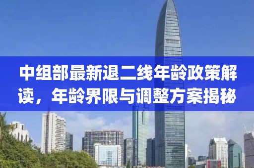 中组部最新退二线年龄政策解读，年龄界限与调整方案揭秘