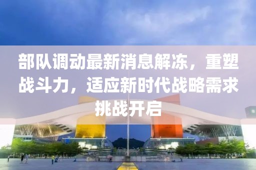 部队调动最新消息解冻，重塑战斗力，适应新时代战略需求挑战开启