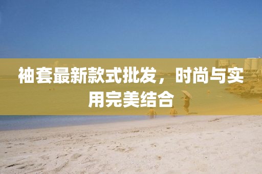 袖套最新款式批发，时尚与实用完美结合