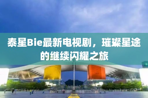 泰星Bie最新电视剧，璀璨星途的继续闪耀之旅