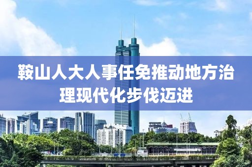 鞍山人大人事任免推动地方治理现代化步伐迈进