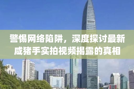 警惕网络陷阱，深度探讨最新咸猪手实拍视频揭露的真相