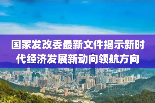 国家发改委最新文件揭示新时代经济发展新动向领航方向
