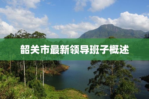 韶关市最新领导班子概述