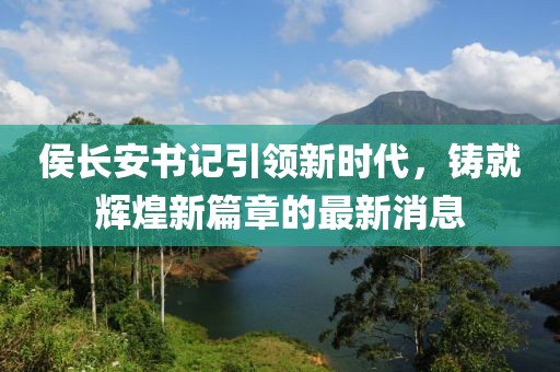 侯长安书记引领新时代，铸就辉煌新篇章的最新消息