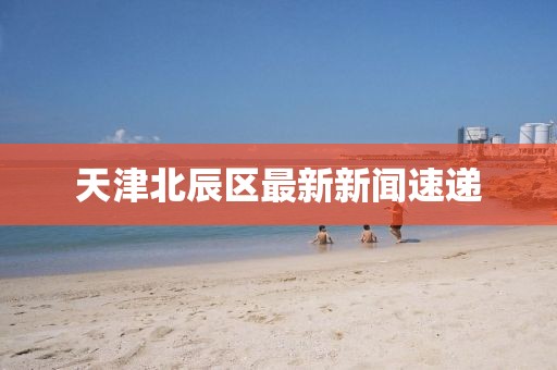 天津北辰区最新新闻速递