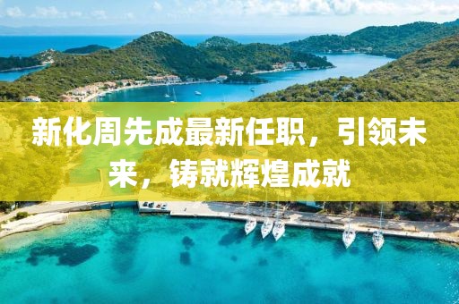 新化周先成最新任职，引领未来，铸就辉煌成就