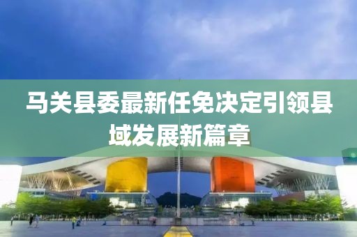 马关县委最新任免决定引领县域发展新篇章