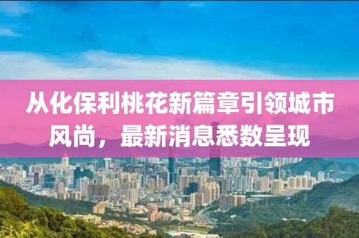 从化保利桃花新篇章引领城市风尚，最新消息悉数呈现
