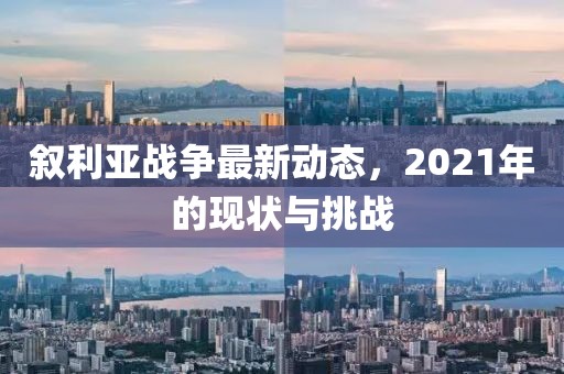 叙利亚战争最新动态，2021年的现状与挑战