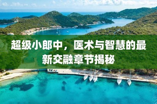 超级小郎中，医术与智慧的最新交融章节揭秘