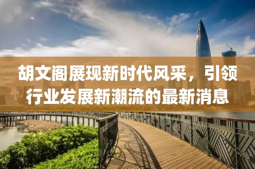 胡文阁展现新时代风采，引领行业发展新潮流的最新消息