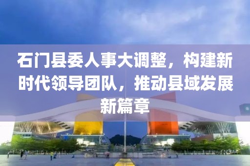 石门县委人事大调整，构建新时代领导团队，推动县域发展新篇章