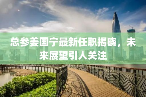总参姜国宁最新任职揭晓，未来展望引人关注