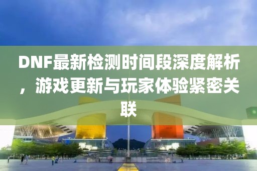 DNF最新检测时间段深度解析，游戏更新与玩家体验紧密关联