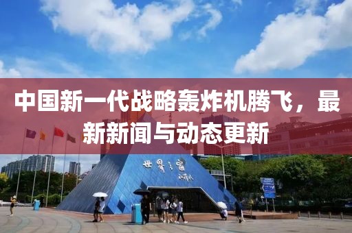 中国新一代战略轰炸机腾飞，最新新闻与动态更新