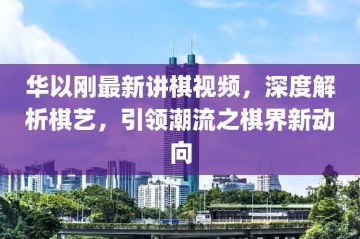 华以刚最新讲棋视频，深度解析棋艺，引领潮流之棋界新动向
