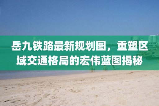 岳九铁路最新规划图，重塑区域交通格局的宏伟蓝图揭秘