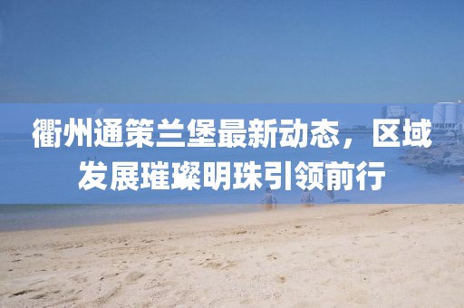 衢州通策兰堡最新动态，区域发展璀璨明珠引领前行