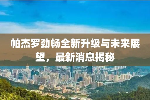 帕杰罗劲畅全新升级与未来展望，最新消息揭秘
