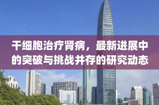 干细胞治疗肾病，最新进展中的突破与挑战并存的研究动态