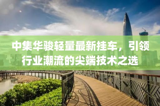 中集华骏轻量最新挂车，引领行业潮流的尖端技术之选