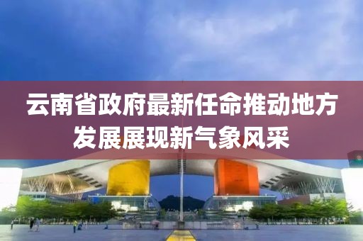云南省政府最新任命推动地方发展展现新气象风采