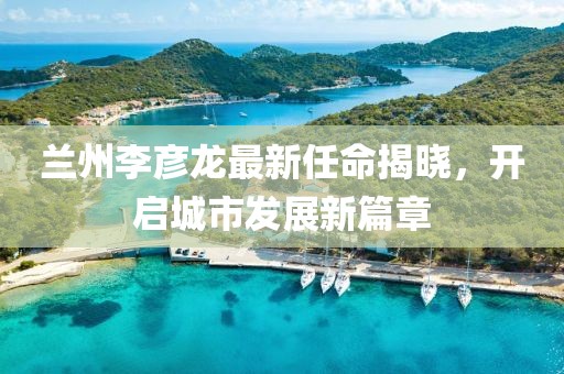 兰州李彦龙最新任命揭晓，开启城市发展新篇章