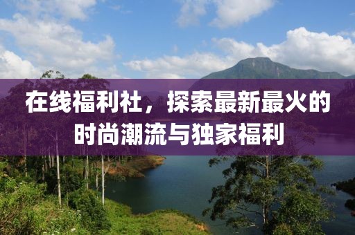 在线福利社，探索最新最火的时尚潮流与独家福利