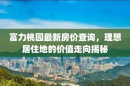 富力桃园最新房价查询，理想居住地的价值走向揭秘