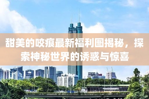 甜美的咬痕最新福利图揭秘，探索神秘世界的诱惑与惊喜