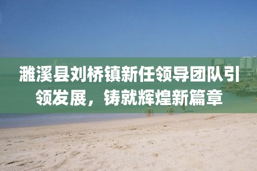 濉溪县刘桥镇新任领导团队引领发展，铸就辉煌新篇章