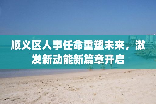 顺义区人事任命重塑未来，激发新动能新篇章开启