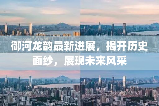 御河龙韵最新进展，揭开历史面纱，展现未来风采
