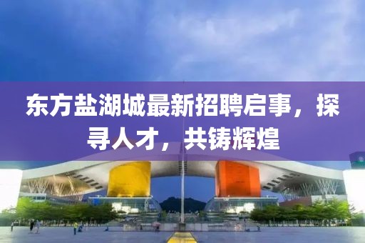 东方盐湖城最新招聘启事，探寻人才，共铸辉煌