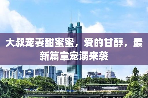 大叔宠妻甜蜜蜜，爱的甘醇，最新篇章宠溺来袭