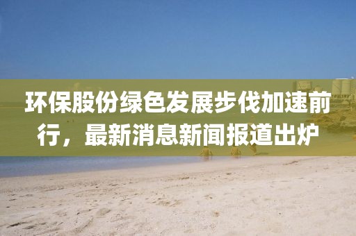 环保股份绿色发展步伐加速前行，最新消息新闻报道出炉