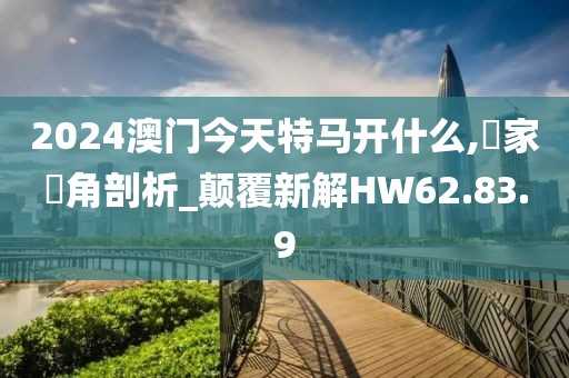 2024澳门今天特马开什么,專家視角剖析_颠覆新解HW62.83.9