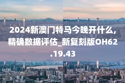 2024新澳门特马今晚开什么,精确数据评估_新复刻版OH62.19.43