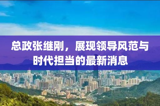 总政张继刚，展现领导风范与时代担当的最新消息