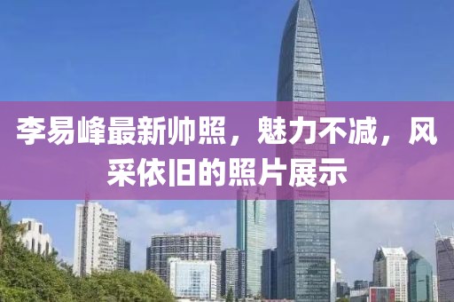 李易峰最新帅照，魅力不减，风采依旧的照片展示