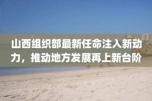 山西组织部最新任命注入新动力，推动地方发展再上新台阶