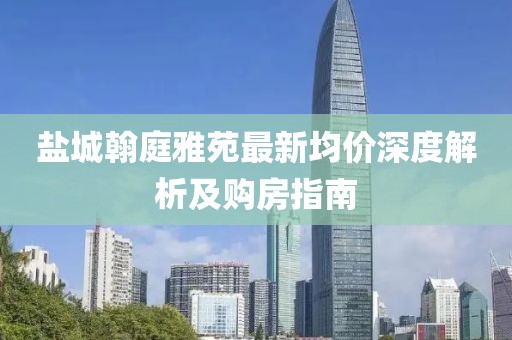 盐城翰庭雅苑最新均价深度解析及购房指南