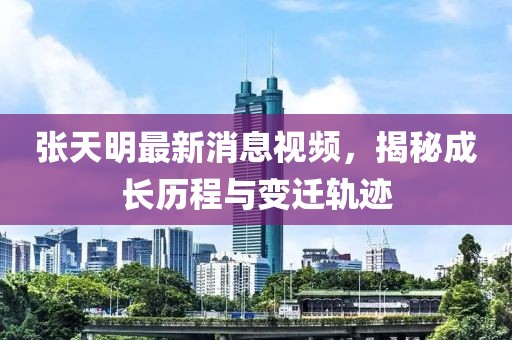 张天明最新消息视频，揭秘成长历程与变迁轨迹