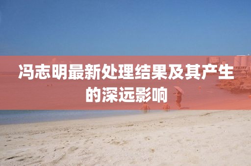 冯志明最新处理结果及其产生的深远影响