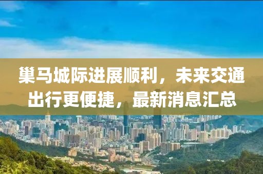 巢马城际进展顺利，未来交通出行更便捷，最新消息汇总