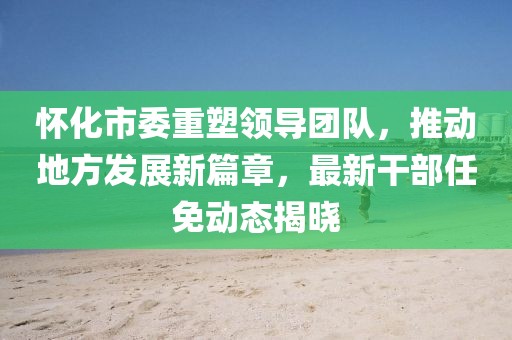 怀化市委重塑领导团队，推动地方发展新篇章，最新干部任免动态揭晓
